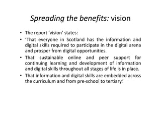 Spreading the benefits: vision
• The report ‘vision’ states:
• ‘That everyone in Scotland has the information and
digital skills required to participate in the digital arena
and prosper from digital opportunities.
• That sustainable online and peer support for
continuing learning and development of information
and digital skills throughout all stages of life is in place.
• That information and digital skills are embedded across
the curriculum and from pre-school to tertiary.’
 