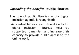 Spreading the benefits: public libraries
The role of public libraries in the digital
inclusion agenda is recognised:
‘As a valuable resource in the drive to full
digital inclusion, libraries must be
supported to maintain and increase their
capacity to provide public access to the
online world’
 