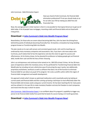 John Cummuta - Debt Elimination Expert

                                                  Have you heard of John Cummuta, the financial debt
                                                  elimination professional? If not you should study on as
                                                  he can alter your life by making you debt free and
                                                  financially free.

Now, the average person's initial reaction is that it is not possible for that typical American to get out of
debt today. A lot of people have mortgages, mounting credit card financial debt and are faced with
rising prices.

Download -> John Cummuta’s Debt into Wealth Program Now!
Nevertheless, for those who are severe about becoming debt free, John has been the driving force
behind thousands of individuals becoming financially free. He teaches a innovative but long standing
program known as Transforming Debt into Wealth.

The plan stands on its own with proven and consistent good results. John and his teachings are
endorsed by many monetary companies and associations. But, if you learn a bit more about John
Cummuta, you'll realize that he has the experience and also the vision to again his success and
effectiveness. As his history shows, he has devoted his profession to helping people get out financial
debt, handle their cash and life the lives of their choosing.

John is an entrepreneur and continues to be named an Inc. 500 CEO at least 3 times. He has 30 many
years of experience within the monetary arena. He has perfected his Transforming Financial debt into
Wealth plan by including not just a distinctive way of instructing the way it works, but additionally
proprietary worksheets, workouts as well as software that does a lot of the function to eliminate
financial debt for just about any pupil of his program. He is also a prolific author within the region of
financial debt management and wealth development.

His approach entails what's known as optimized reallocation and it essentially works by looking at
current assets and financial debt and then coming up having a technique to most effectively lower the
financial debt and increase assets using your current income. He has been teaching this for many years
and has utilized it in his own life to make monetary freedom and also the freedom to start companies
and invest time the way in which he wants

John Cummuta - Debt Elimination Expert, is so confident about his program's capability to trigger any
person to be financial debt totally free quick that he backs his course having a 12 month guarantee.

Download -> John Cummuta’s Debt into Wealth Program Now!
 
