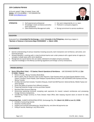 Page 1 of 2 CV of Mr. John L Herrera
John Ledesma Herrera
Al Durrah Jaddaf 7 Bldg, Al Jaddaf, Dubai, UAE
Mobile: +971-55-6538481 / +971564455700
E-mail: jhnhrrr@yahoo.com
STRENGTHS + Gulf experienced professional + Can work independently or in a team
+ Knowledge in bank remittance and other
bank transaction
+ Proficient in computer programs
+ Client Relationship Management skills + Strong commitment to service excellence
EDUCATION
Graduated from Universidad De Zamboanga, a state University in the Philippines, obtaining a degree in
“Bachelor of Science in Commerce Major ECONOMICS” on March 1996.
ACHIEVEMENTS
 Gained understanding of various industries including accounts, bank transaction and remittance, call center, and
financial services.
 Showed flexibility in working well in cross-functional teams even under pressure with a good sense of urgency to
complete multiple tasks within strict deadlines.
 Recognized as a quick learner who can easily understand and adapt company processes.
 Acquired knowledge on Anti Money Laundering regulations and foreign currency transactions.
PROVEN JOB ROLE
 Senior Officer(Bank Teller) – FC Cashier/ Branch Operations & Remittance - UAE EXCHANGE CENTRE LLC (Oct
27,2008 - Present)
 Perform Funds / Money Transfers World Wide
 Bank to Bank, Pay On Demand, Door to Door Payment, Cash Express which are Cash Express Western Union,
Instant Transfers, Smart Padala, Cash Passport Express Money transfer, UAE EXCHANGE Draft Express and Visa
Money Transfer
 Ancillary Services that includes: Travelers Cheques, Credit Card Bill Payment, National Bonds, Mobile TopUp and
other facilities
 Smart Pay Salary of workers from different company
 Preparing Corporate foreign currency purchase request
 Remitters Bank Account Opening
 Performing cashiering functions; accepting cash payments for inward/ outward remittances and processing
Foreign Currency transactions.
 Transferring Foreign Currency to Forex Division Head Office after keeping required stock at branch for daily
Business
 Accounting Clerk - ALABATA ACCOUNTING OFFICE, Zamboanga City, Phil. (March 16, 2006 to June 15, 2008)
 Encoder of accounting records
 Prepares monthly payroll
 Prepare and compute withholding tax, Social Security, and other bill payments due
 Filling of records, Assisting in any office works
 