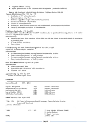 Page 2
 Helpdesk and User Training.
 Report generation for UK and European senior management (From Oracle database)
Hoover Ltd. Breightmet Industrial Estate, Breightmet Fold Lane, Bolton. BL2 6BJ.
System Administrator May 1993- Aug 1997
 Installation of PC’s to Novell network.
 Data interrogation using Dbase
 Technical support for bought out manufacturing database.
 Supervision of network infrastructure
 Creation of Dbase applications.
 Performance Measurement Introduction and establishment within Logistics environment.
 Design of labeling for distribution including barcode.
Pilot Group Member Jan 1991- May 1993
Recruited as a Pilot Group Team Member for AS400 installation, due to operational knowledge, interest in I.T and the
successful completion of an aptitude test.
Duties including:
 Assessing processes of the operation to align them with the new system or specifying changes to aligning the
system with them.
 Writing of AS400 procedures.
 User training.
Goods Receiving and Stock Verification Supervisor May 1984-Jan 1991
Supervision of three warehouse operatives.
Duties included
 Accurate receipt and onward supply of goods to manufacturing process.
 Supervision and maintenance of stock inventory.
 Accurate receipt and onward supply of goods to manufacturing process.
 Supervision and maintenance of stock inventory.
Stock Audit Administrator Sep 1979 – May 1984
Duties Included:
 Supervision of audit team.
 Investigation and correction of stock discrepancies.
 Perpetual stock audits.
Apprenticeship Sep 1976 –Sep 1979
Butcher at Bolton Slaughter House
Education:
Courses Attended: 1991 – 2012
Logistics Management 2007 Business Certification
Introduction to Practical Buying 2008 Business Certification
Implementing ISO9001 2011 BSI Certification
Internal Auditor ISO9001 2011 BSI Certification
QMS Auditor/Lead Auditor 2011 BSI Certification
School: Haywood Green High School
1971 – 1976 ‘CSE Passes in Mathematics, English Language, Physics, Technical Drawing
Metalwork & Woodwork
Additional Information
T.A.V.R 1977 – 1983 75 Royal Engineer Regiment (TAVR)
B3 Combat Engineer
B1 Signals - Instructor
Hobby Amateur Artist
 