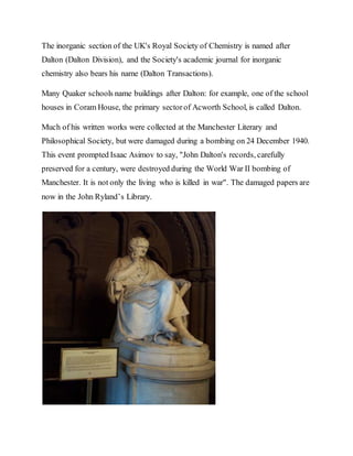 The inorganic section of the UK's Royal Society of Chemistry is named after
Dalton (Dalton Division), and the Society's academic journal for inorganic
chemistry also bears his name (Dalton Transactions).
Many Quaker schools name buildings after Dalton: for example, one of the school
houses in Coram House, the primary sectorof Acworth School, is called Dalton.
Much of his written works were collected at the Manchester Literary and
Philosophical Society, but were damaged during a bombing on 24 December 1940.
This event prompted Isaac Asimov to say, "John Dalton's records, carefully
preserved for a century, were destroyed during the World War II bombing of
Manchester. It is not only the living who is killed in war". The damaged papers are
now in the John Ryland’s Library.
 