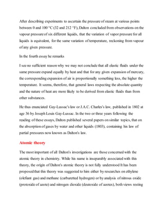 After describing experiments to ascertain the pressure of steam at various points
between 0 and 100 °C (32 and 212 °F), Dalton concluded from observations on the
vapour pressureof six different liquids, that the variation of vapor pressure for all
liquids is equivalent, for the same variation of temperature, reckoning from vapour
of any given pressure.
In the fourth essay he remarks
I see no sufficient reason why we may not conclude that all elastic fluids under the
same pressure expand equally by heat and that for any given expansion of mercury,
the corresponding expansion of air is proportionally something less, the higher the
temperature. It seems, therefore, that general laws respecting the absolute quantity
and the nature of heat are more likely to be derived from elastic fluids than from
other substances.
He thus enunciated Gay-Lussac's law or J.A.C. Charles's law, published in 1802 at
age 36 by Joseph Louis Gay-Lussac. In the two or three years following the
reading of these essays, Dalton published several papers on similar topics, that on
the absorption of gases by water and other liquids (1803), containing his law of
partial pressures now known as Dalton's law.
Atomic theory
The most important of all Dalton's investigations are those concerned with the
atomic theory in chemistry. While his name is inseparably associated with this
theory, the origin of Dalton's atomic theory is not fully understood It has been
proposedthat this theory was suggested to him either by researches on ethylene
(olefiant gas) and methane (carburetted hydrogen) or by analysis of nitrous oxide
(protoxide of azote) and nitrogen dioxide (deutoxide of azotes), both views resting
 