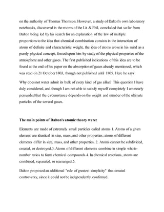 on the authority of Thomas Thomson. However, a study of Dalton's own laboratory
notebooks, discovered in the rooms of the Lit & Phil, concluded that so far from
Dalton being led by his search for an explanation of the law of multiple
proportions to the idea that chemical combination consists in the interaction of
atoms of definite and characteristic weight, the idea of atoms arose in his mind as a
purely physical concept, forced upon him by study of the physical properties of the
atmosphere and other gases. The first published indications of this idea are to be
found at the end of his paper on the absorption of gases already mentioned, which
was read on 21 October1803, though not published until 1805. Here he says:
Why does not water admit its bulk of every kind of gas alike? This question I have
duly considered, and though I am not able to satisfy myself completely I am nearly
persuaded that the circumstance depends on the weight and number of the ultimate
particles of the several gases.
The main points of Dalton's atomic theory were:
Elements are made of extremely small particles called atoms.1. Atoms of a given
element are identical in size, mass, and other properties; atoms of different
elements differ in size, mass, and other properties. 2. Atoms cannot be subdivided,
created, or destroyed.3. Atoms of different elements combine in simple whole-
number ratios to form chemical compounds.4. In chemical reactions, atoms are
combined, separated, or rearranged.5.
Dalton proposed an additional "rule of greatest simplicity" that created
controversy, since it could not be independently confirmed.
 