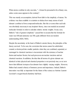 When atoms combine in only one ratio, "...Itmust be presumed to be a binary one,
unless some cause appears to the contrary".
This was merely an assumption, derived from faith in the simplicity of nature. No
evidence was then available to scientists to deduce how many atoms of each
element combine to form compound molecules. But this or some other such rule
was absolutely necessary to any incipient theory, since one needed an assumed
molecular formula in order to calculate relative atomic weights. In any case,
Dalton's "rule of greatest simplicity" caused him to assume that the formula for
water was OH and ammonia was NH, quite different from our modern
understanding (H2O, NH3).
Despite the uncertainty at the heart of Dalton's atomic theory, the principles of the
theory survived. To be sure, the conviction that atoms cannot be subdivided,
created, or destroyed into smaller particles when they are combined, separated, or
rearranged in chemical reactions is inconsistent with the existence of nuclear
fusion and nuclear fission, but such processes are nuclear reactions and not
chemical reactions. In addition, the idea that all atoms of a given element are
identical in their physical and chemical properties is not precisely true, as we now
know that different isotopes of an element have slightly varying weights. However,
Dalton had created a theory of immense power and importance. Indeed, Dalton's
innovation was fully as important for the future of the science as Antoine Laurent
Lavoisier's oxygen-based chemistry had been.
 