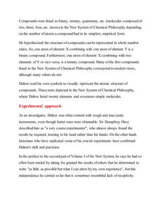 Compounds were listed as binary, ternary, quaternary, etc. (molecules composed of
two, three, four, etc. atoms) in the New System of Chemical Philosophy depending
on the number of atoms a compound had in its simplest, empirical form.
He hypothesized the structure of compounds can be represented in whole number
ratios. So, one atom of element X combining with one atom of element Y is a
binary compound. Furthermore, one atom of element X combining with two
elements of Y or vice versa, is a ternary compound. Many of the first compounds
listed in the New System of Chemical Philosophy correspond to modern views,
although many others do not.
Dalton used his own symbols to visually represent the atomic structure of
compounds. Thesewere depicted in the New System of Chemical Philosophy,
where Dalton listed twenty elements and seventeen simple molecules.
Experimental approach
As an investigator, Dalton was often content with rough and inaccurate
instruments, even though better ones were obtainable. Sir Humphrey Davy
described him as "a very coarseexperimenter", who almost always found the
results he required, trusting to his head rather than his hands. On the other hand,
historians who have replicated some of his crucial experiments have confirmed
Dalton's skill and precision.
In the preface to the second part of Volume I of his New System, he says he had so
often been misled by taking for granted the results of others that he determined to
write "as little as possible but what I can attest by my own experience", but this
independence he carried so far that it sometimes resembled lack of receptivity.
 