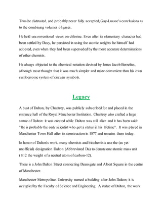 Thus he distrusted, and probably never fully accepted, Gay-Lussac's conclusions as
to the combining volumes of gases.
He held unconventional views on chlorine. Even after its elementary character had
been settled by Davy, he persisted in using the atomic weights he himself had
adopted, even when they had been superseded by the more accurate determinations
of other chemists.
He always objected to the chemical notation devised by Jones Jacob Berzelius,
although most thought that it was much simpler and more convenient than his own
cumbersome system of circular symbols.
Legacy
A bust of Dalton, by Chantrey, was publicly subscribed for and placed in the
entrance hall of the Royal Manchester Institution. Chantrey also crafted a large
statue of Dalton: it was erected while Dalton was still alive and it has been said:
"He is probably the only scientist who got a statue in his lifetime". It was placed in
Manchester Town Hall after its construction in 1877 and remains there today.
In honor of Dalton's work, many chemists and biochemists use the (as yet
unofficial) designation Dalton (Abbreviated Da) to denote one atomic mass unit
(1/12 the weight of a neutral atom of carbon-12).
There is a John Dalton Street connecting Deansgate and Albert Square in the centre
of Manchester.
Manchester Metropolitan University named a building after John Dalton; it is
occupied by the Faculty of Science and Engineering. A statue of Dalton, the work
 