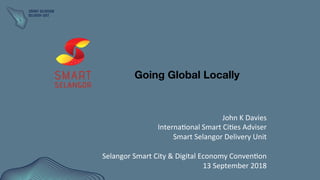 John	
  K	
  Davies	
  
Interna0onal	
  Smart	
  Ci0es	
  Adviser	
  
Smart	
  Selangor	
  Delivery	
  Unit	
  
	
  
Selangor	
  Smart	
  City	
  &	
  Digital	
  Economy	
  Conven0on	
  
13	
  September	
  2018	
  
Going Global Locally 
 