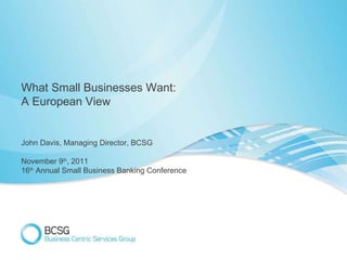 What Small Businesses Want: A European View John Davis, Managing Director, BCSG November 9 th , 2011 16 th  Annual Small Business Banking Conference 