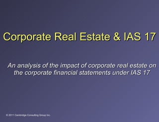 Corporate Real Estate & IAS 17 An analysis of the impact of corporate real estate on the corporate financial statements under IAS 17 © 2011 Cambridge Consulting Group Inc. 