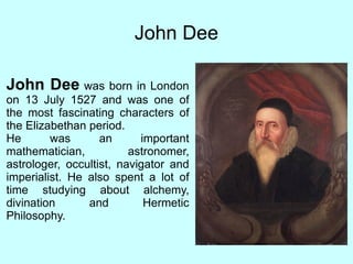 John Dee John Dee  was born in London on 13 July 1527 and  was one of the most fascinating characters of the Elizabethan period. He was an important mathematician, astronomer, astrologer, occultist, navigator and imperialist. He also spent a lot of time studying about alchemy, divination and Hermetic Philosophy. 