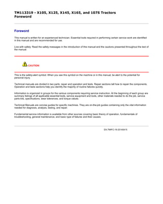 TM113319 - X105, X125, X145, X165, and 107S Tractors
Foreword
Foreword
This manual is written for an experienced technician. Essential tools required in performing certain service work are identified
in this manual and are recommended for use.
Live with safety: Read the safety messages in the introduction of this manual and the cautions presented throughout the text of
the manual.
CAUTION:
This is the safety-alert symbol. When you see this symbol on the machine or in this manual, be alert to the potential for
personal injury.
Technical manuals are divided in two parts: repair and operation and tests. Repair sections tell how to repair the components.
Operation and tests sections help you identify the majority of routine failures quickly.
Information is organized in groups for the various components requiring service instruction. At the beginning of each group are
summary listings of all applicable essential tools, service equipment and tools, other materials needed to do the job, service
parts kits, specifications, wear tolerances, and torque values.
Technical Manuals are concise guides for specific machines. They are on-the-job guides containing only the vital information
needed for diagnosis, analysis, testing, and repair.
Fundamental service information is available from other sources covering basic theory of operation, fundamentals of
troubleshooting, general maintenance, and basic type of failures and their causes.
DX,TMIFC-19-20140415
页码，1/1(W)w
11/27/2019file://C:ProgramDataService ADVISORTempTM113319_09001faa800190bb.html
 