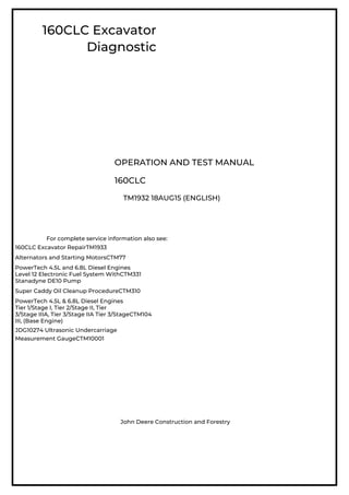 160CLC Excavator
Diagnostic
OPERATION AND TEST MANUAL
160CLC
TM1932 18AUG15 (ENGLISH)
For complete service information also see:
160CLC Excavator RepairTM1933
Alternators and Starting MotorsCTM77
PowerTech 4.5L and 6.8L Diesel Engines
Level 12 Electronic Fuel System WithCTM331
Stanadyne DE10 Pump
Super Caddy Oil Cleanup ProcedureCTM310
PowerTech 4.5L & 6.8L Diesel Engines
Tier 1/Stage I, Tier 2/Stage II, Tier
3/Stage IIIA, Tier 3/Stage IIA Tier 3/StageCTM104
III, (Base Engine)
JDG10274 Ultrasonic Undercarriage
Measurement GaugeCTM10001
John Deere Construction and Forestry
 
