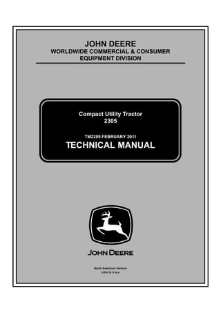 TM2289 FEBRUARY 2011
JOHN DEERE
WORLDWIDE COMMERCIAL & CONSUMER
EQUIPMENT DIVISION
Ú»¾®«¿®§ îðïï
Compact Utility Tractor
2305
TECHNICAL MANUAL
North American Version
Litho In U.s.a.
 