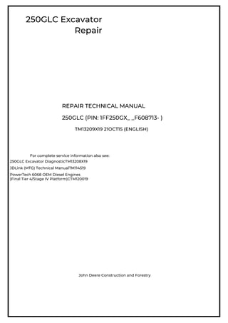 250GLC Excavator
Repair
REPAIR TECHNICAL MANUAL
250GLC (PIN: 1FF250GX_ _F608713- )
TM13209X19 21OCT15 (ENGLISH)
For complete service information also see:
250GLC Excavator DiagnosticTM13208X19
JDLink (MTG) Technical ManualTM114519
PowerTech 6068 OEM Diesel Engines
(Final Tier 4/Stage IV Platform)CTM120019
John Deere Construction and Forestry
 