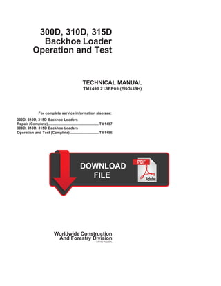 300D, 310D, 315D
Backhoe Loader
Operation and Test
TECHNICAL MANUAL
TM1496 21SEP05 (ENGLISH)
For complete service information also see:
300D, 310D, 315D Backhoe Loaders
Repair (Complete)................................................... TM1497
300D, 310D, 315D Backhoe Loaders
Operation and Test (Complete)............................. TM1496
Worldwide Construction
And Forestry Division
LITHO IN U.S.A.
 