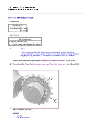 TM12894 - 35G Excavator
Sprocket Remove and Install
Sprocket Remove and Install
-: Specifications
-: Other Material
1. NOTE:
Prevent excessive wear to track. Sprocket must be replaced when the tooth tips become
excessively rounded, worn, or chipped. If machine is driven in one direction a majority of the time,
wear will be on one side of teeth. To extend service life, change sprockets from one side of
machine to the other.
Park and prepare machine for service safely. See Park and Prepare for Service Safely . (Group 0001.)
2. Remove track. See Rubber Track Remove and Install or see Track Chain Remove and Install . (Group 0130.)
3.
TX1133091A-UN: Sprocket
LEGEND:
1 - Sprocket
2 - Cap Screw (12 used)
SPECIFICATIONS
Cap Screw Torque 110 N·m
81 lb.-ft.
OTHER MATERIAL
7649 Loctite ® Klean N Prime
271 Loctite ® Thread Lock and Sealer (high strength)
1/2
2019/11/19file:///C:/ProgramData/Service%20ADVISOR/Temp/TM12894_09001faa81f...
 