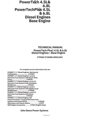 PowerTech 4.5L&
6.8L
PowerTechPlus 4.5L
& 6.8L
Diesel Engines
Base Engine


TECHNICAL MANUAL
PowerTech Plus 4.5L & 6.8L
Diesel Engines— Base Engine
CTM104 27JAN06 (ENGLISH)
For complete service information also see:
POWERTECH Diesel Engines—Mechanical
FuelSystems.........................CTM207
POWERTECH Diesel Engines—Level 4
Electronic Fuel Systems with Bosch VP44
Pump............................... CTM170
POWERTECH Diesel Engines—Level 12
Electronic Fuel Systems with Stanadyne
DE10Pump..........................CTM331
POWERTECHDiesel Engines—Level 1
Electronic Fuel Systems with Delphi/Lucas
DP201Pump.........................CTM284
POWERTECH Diesel Engines—Level 11
Electronic Fuel Systems with Denso
HPCR............................... CTM220
POWERTECH Diesel Engines and
PowerTech Plus—Level 14 Electronic Fuel
Systems with Denso HPCR. . . . . . . . . . . . . . CTM320
Alternators and Starter Motors. . . . . . . . . . . CTM77
OEM Engine Accessories . . . . . . CTM67 (English Only)
John Deere Power Systems
LITHO IN U.S.A.
 