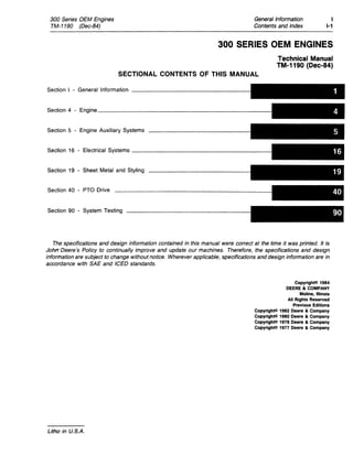 300 Series OEM Engines
TM-1190 (Dec-84)
General Information
Contents and Index
1
1-1
300 SERIES OEM ENGINES
Technical Manual
TM-1190 (Dec-S4)
SECTIONAL CONTENTS OF THIS MANUAL
Section I - General Information _________________
Section 4 - Engine________________________
Section 5 - Engine Auxiliary Systems
Section 16 - Electrical Systems ___________________
Section 19 - Sheet Metal and Styling
Section 40 - PTO Drive
Section 90 - System Testing
The specifications and design information contained in this manual were correct at the time it was printed. It is
JohtrDeere's Policy to continually improve and update our machines. Therefore, the specifications and design
information are subject to change without notice. Wherever applicable, specifications and design information are in
accordance with SAE and ICED standards.
Litho in U.S.A.
CopyrighNl 1984
DEERE Ie COMPANY
Moline, Illinois
All Rights Reserved
Previous Editions
CopyrighNl1982 Deere Ie Company
CopyrighNl 1980 Deere Ie Company
CopyrighNl1978 Deere Ie Company
Copyrightc> 1977 Deere Ie Company
 