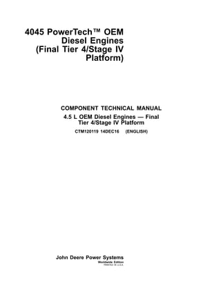 4045 PowerTech™ OEM
Diesel Engines
(Final Tier 4/Stage IV
Platform)
COMPONENT TECHNICAL MANUAL
4.5 L OEM Diesel Engines — Final
Tier 4/Stage IV Platform
CTM120119 14DEC16 (ENGLISH)
John Deere Power Systems
Worldwide Edition
PRINTED IN U.S.A.
 