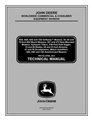 TM1763 APRIL 2011
JOHN DEERE
WORLDWIDE COMMERCIAL & CONSUMER
EQUIPMENT DIVISION


54D, 60D, 62D and 72D OnRamp™ Mowers; 54, 60 and
72-Inch Mid Mount Mowers; 261 and 272 Rear-Mounted
Mowers; Hydraulic Tillers; 31B Post Hole Digger;
74 and 84 Blades; 26 and 51-Inch Brooms;
47 and 59 Snowblowers; iMatch AutoHitch;
54D, 60D and 72D AutoConnect Mowers
TECHNICAL MANUAL
North American Version
Litho in U.S.A.
 