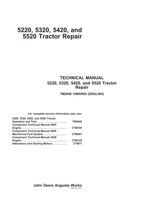 5220, 5320, 5420, and
5520 Tractor Repair
TECHNICAL MANUAL
5220, 5320, 5420, and 5520 Tractor
Repair
TM2048 15MAR02 (ENGLISH)
For complete service information also see:
5220, 5320, 5420, and 5520 Tractor
Operation and Test . . . . . . . . . . . . . . . . . . . . TM2049
Component Technical Manual 4045
Engine . . . . . . . . . . . . . . . . . . . . . . . . . . . . . . CTM104
Component Technical Manual 4045
Mechanical Fuel System . . . . . . . . . . . . . . . . CTM207
Component Technical Manual 3029
Engine . . . . . . . . . . . . . . . . . . . . . . . . . . . . . . CTM125
Alternators and Starting Motors. . . . . . . . . . CTM77
John Deere Augusta Works
LITHO IN U.S.A.
 