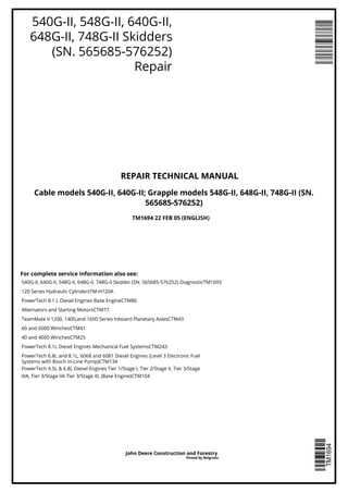 540G-II, 548G-II, 640G-II,
648G-II, 748G-II Skidders
(SN. 565685-576252)
Repair
REPAIR TECHNICAL MANUAL
Cable models 540G-II, 640G-II; Grapple models 548G-II, 648G-II, 748G-II (SN.
565685-576252)
For complete service information also see:
TM1694 22 FEB 05 (ENGLISH)
540G-II, 640G-II, 548G-II, 648G-II, 748G-II Skidder (SN. 565685-576252) DiagnosticTM1693
120 Series Hydraulic CylindersTM-H120A
PowerTech 8.1 L Diesel Engines Base EngineCTM86
Alternators and Starting MotorsCTM77
TeamMate II 1200, 1400,and 1600 Series Inboard Planetary AxlesCTM43
60 and 6000 WinchesCTM41
40 and 4000 WinchesCTM25
PowerTech 8.1L Diesel Engines Mechanical Fuel SystemsCTM243
PowerTech 6.8L and 8.1L, 6068 and 6081 Diesel Engines (Level 3 Electronic Fuel
Systems with Bosch In-Line Pump)CTM134
PowerTech 4.5L & 6.8L Diesel Engines Tier 1/Stage I, Tier 2/Stage II, Tier 3/Stage
IIIA, Tier 3/Stage IIA Tier 3/Stage III, (Base Engine)CTM104
John Deere Construction and Forestry
Pinted by Belgreen
 