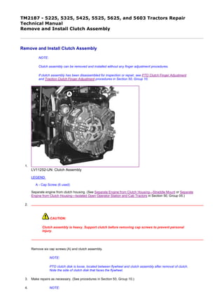 TM2187 - 5225, 5325, 5425, 5525, 5625, and 5603 Tractors Repair
Technical Manual
Remove and Install Clutch Assembly
Remove and Install Clutch Assembly
NOTE:
Clutch assembly can be removed and installed without any finger adjustment procedures.
If clutch assembly has been disassembled for inspection or repair, see PTO Clutch Finger Adjustment
and Traction Clutch Finger Adjustment procedures in Section 50, Group 10.
1.
LV11252-UN: Clutch Assembly
LEGEND:
A - Cap Screw (6 used)
Separate engine from clutch housing. (See Separate Engine from Clutch Housing—Straddle Mount or Separate
Engine from Clutch Housing—Isolated Open Operator Station and Cab Tractors in Section 50, Group 05.)
2.
CAUTION:
Clutch assembly is heavy. Support clutch before removing cap screws to prevent personal
injury.
Remove six cap screws (A) and clutch assembly.
NOTE:
PTO clutch disk is loose, located between flywheel and clutch assembly after removal of clutch.
Note the side of clutch disk that faces the flywheel.
3. Make repairs as necessary. (See procedures in Section 50, Group 10.)
4. NOTE:
1/4
2020/1/4file:///C:/ProgramData/Service%20ADVISOR/Temp/TM2187_09001faa802bbf...
 