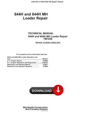 John Deere 644h 644h Mh Repair Manual
644H and 644H MH
Loader Repair
TECHNICAL MANUAL
644H and 644H MH Loader Repair
TM1638
TM1638 15JAN04 (ENGLISH)
For complete service information also see:
644H and 644H MH Loader Operation and
Test .......................................................................... TM1637
8.1 L Engine Repair. . . . . . . . . . . . . . . . . . . . CTM86
8.1 L Engine Operation and Diagnostics.............CTM134
Alternators and Starting Motors . . . . . . . . . . CTM77
Electronic Fuel Injection Systems . . . . . . . . CTM68
Worldwide Construction
And Forestry Division
LITHO IN U.S.A.
 