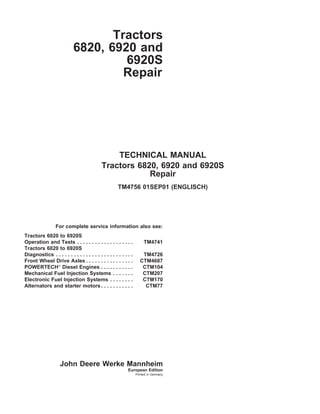 Tractors
6820, 6920 and
6920S
Repair
TECHNICAL MANUAL
Tractors 6820, 6920 and 6920S
Repair
TM4756 01SEP01 (ENGLISCH)
For complete service information also see:
Tractors 6020 to 6920S
Operation and Tests . . . . . . . . . . . . . . . . . . . TM4741
Tractors 6020 to 6920S
Diagnostics . . . . . . . . . . . . . . . . . . . . . . . . . . TM4726
Front Wheel Drive Axles . . . . . . . . . . . . . . . . CTM4687
POWERTECH
Diesel Engines . . . . . . . . . . . CTM104
Mechanical Fuel Injection Systems . . . . . . . CTM207
Electronic Fuel Injection Systems . . . . . . . . CTM170
Alternators and starter motors . . . . . . . . . . . CTM77
John Deere Werke Mannheim
European Edition
Printed in Germany
 