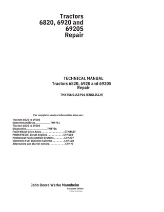 Tractors
6820, 6920 and
6920S
Repair
TECHNICAL MANUAL
Tractors 6820, 6920 and 6920S
Repair
TM4756 01SEP01 (ENGLISCH)
For complete service information also see:
Tractors 6020 to 6920S
OperationandTests...................TM4741
Tractors 6020 to 6920S
Diagnostics..........................TM4726
Front Wheel Drive Axles . . . . . . . . . . . . . . . . CTM4687
POWERTECH Diesel Engines . . . . . . . . . . . CTM104
Mechanical Fuel Injection Systems . . . . . . . CTM207
Electronic Fuel Injection Systems . . . . . . . . CTM170
Alternators and starter motors. . . . . . . . . . . CTM77
John Deere Werke Mannheim
European Edition
Printed in Germany
 