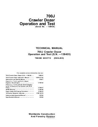 700J
Crawler Dozer
Operation and Test
(Serial No. - 139435)
For complete service information also see:
700J Crawler Dozer Repair (S.N. —139435) ...... TM2291
700J Crawler Dozer Operator's Manual............. OMT211725
Alternators and Starting Motors ........................ CTM77
POWERTECH™ 4.5 L and 6.8 L Diesel
Engines—Base Engine ....................................... CTM104
POWERTECH™ 4.5L and 6.8L Diesel Engines
Level 12 Electronic Fuel System with DE10
Pump..................................................................... CTM331
4000S Winches .................................................... CTM166
Super Caddy Oil Cleanup Procedure................. CTM310
120 Series Hydraulic Cylinders.......................... CTM114319
Undercarriage Appraisal Manual ....................... SP326
Specifications Manual......................................... SP458
TECHNICAL MANUAL
700J Crawler Dozer
Operation and Test (S.N. —139435)
TM2290 26OCT12 (ENGLISH)
Worldwide Construction
And Forestry Division
LITHO IN U.S.A.
 