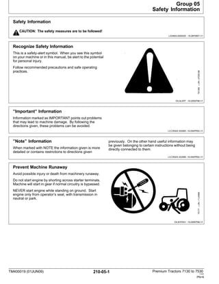 TM400019 (01JUN09) 210-05-1 Premium Tractors 7130 to 7530
110909
PN=9
Safety Information
CAUTION: The safety measures are to be followed!
LX24603,000052D -19-28FEB07-1/1
”Important” Information
Information marked as IMPORTANT points out problems
that may lead to machine damage. By following the
directions given, these problems can be avoided.
LX,CRA05 002885 -19-09APR92-1/1
”Note” Information
When marked with NOTE the information given is more
detailed or contains restrictions to directions given
previously. On the other hand useful information may
be given belonging to certain instructions without being
directly connected to them.
LX,CRA05 002886 -19-09APR92-1/1
Group 05
Safety Information
Recognize Safety Information
This is a safety-alert symbol. When you see this symbol
on your machine or in this manual, be alert to the potential
for personal injury.
Follow recommended precautions and safe operating
practices.
DX,ALERT -19-29SEP98-1/1
Prevent Machine Runaway
Avoid possible injury or death from machinery runaway.
Do not start engine by shorting across starter terminals.
Machine will start in gear if normal circuitry is bypassed.
NEVER start engine while standing on ground. Start
engine only from operator’s seat, with transmission in
neutral or park.
DX,BYPAS1 -19-29SEP98-1/1
TS177
—UN—11JAN89
T81389
—UN—07DEC88
 