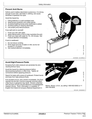 Safety Information
TM400019 (01JUN09) 210-05-3 Premium Tractors 7130 to 7530
110909
PN=3
Avoid High-Pressure Fluids
Escaping fluid under pressure can penetrate the skin
causing serious injury.
Avoid the hazard by relieving pressure before
disconnecting hydraulic or other lines. Tighten all
connections before applying pressure.
Search for leaks with a piece of cardboard. Protect hands
and body from high-pressure fluids.
If an accident occurs, see a doctor immediately. Any fluid
injected into the skin must be surgically removed within
a few hours or gangrene may result. Doctors unfamiliar
with this type of injury should reference a knowledgeable
medical source. Such information is available in
English from Deere & Company Medical Department in
Moline, Illinois, U.S.A., by calling 1-800-822-8262 or +1
309-748-5636.
DX,FLUID -19-20AUG09-1/1
Prevent Acid Burns
Sulfuric acid in battery electrolyte is poisonous. It is strong
enough to burn skin, eat holes in clothing, and cause
blindness if splashed into eyes.
Avoid the hazard by:
1. Filling batteries in a well-ventilated area.
2. Wearing eye protection and rubber gloves.
3. Avoiding breathing fumes when electrolyte is added.
4. Avoiding spilling or dripping electrolyte.
5. Use proper jump start procedure.
If you spill acid on yourself:
1. Flush your skin with water.
2. Apply baking soda or lime to help neutralize the acid.
3. Flush your eyes with water for 15—30 minutes. Get
medical attention immediately.
If acid is swallowed:
1. Do not induce vomiting.
2. Drink large amounts of water or milk, but do not
exceed 2 L (2 quarts).
3. Get medical attention immediately.
DX,POISON -19-21APR93-1/1
X9811
—UN—23AUG88
TS203
—UN—23AUG88
 