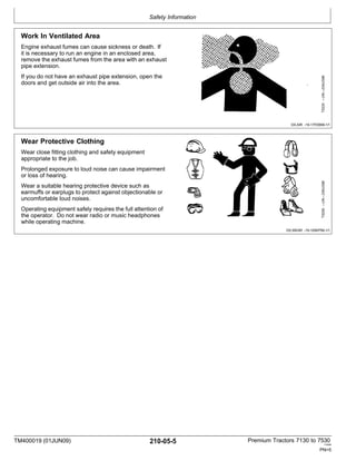 Safety Information
TM400019 (01JUN09) 210-05-5 Premium Tractors 7130 to 7530
110909
PN=5
Work In Ventilated Area
Engine exhaust fumes can cause sickness or death. If
it is necessary to run an engine in an enclosed area,
remove the exhaust fumes from the area with an exhaust
pipe extension.
If you do not have an exhaust pipe extension, open the
doors and get outside air into the area.
DX,AIR -19-17FEB99-1/1
Wear Protective Clothing
Wear close fitting clothing and safety equipment
appropriate to the job.
Prolonged exposure to loud noise can cause impairment
or loss of hearing.
Wear a suitable hearing protective device such as
earmuffs or earplugs to protect against objectionable or
uncomfortable loud noises.
Operating equipment safely requires the full attention of
the operator. Do not wear radio or music headphones
while operating machine.
DX,WEAR -19-10SEP90-1/1
TS206
—UN—23AUG88
TS220
—UN—23AUG88
 