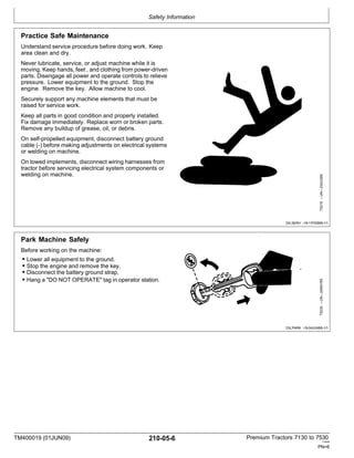 Safety Information
TM400019 (01JUN09) 210-05-6 Premium Tractors 7130 to 7530
110909
PN=6
Practice Safe Maintenance
Understand service procedure before doing work. Keep
area clean and dry.
Never lubricate, service, or adjust machine while it is
moving. Keep hands, feet , and clothing from power-driven
parts. Disengage all power and operate controls to relieve
pressure. Lower equipment to the ground. Stop the
engine. Remove the key. Allow machine to cool.
Securely support any machine elements that must be
raised for service work.
Keep all parts in good condition and properly installed.
Fix damage immediately. Replace worn or broken parts.
Remove any buildup of grease, oil, or debris.
On self-propelled equipment, disconnect battery ground
cable (-) before making adjustments on electrical systems
or welding on machine.
On towed implements, disconnect wiring harnesses from
tractor before servicing electrical system components or
welding on machine.
DX,SERV -19-17FEB99-1/1
Park Machine Safely
Before working on the machine:
• Lower all equipment to the ground.
• Stop the engine and remove the key.
• Disconnect the battery ground strap.
• Hang a "DO NOT OPERATE" tag in operator station.
DX,PARK -19-04JUN90-1/1
TS230
—UN—24MAY89
TS218
—UN—23AUG88
 