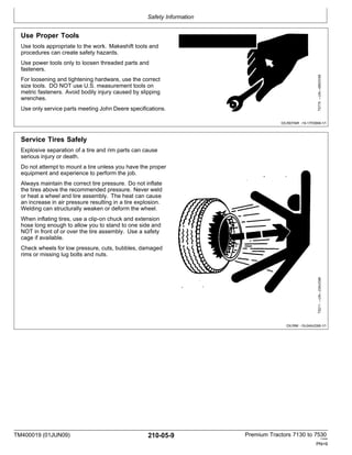 Safety Information
TM400019 (01JUN09) 210-05-9 Premium Tractors 7130 to 7530
110909
PN=9
Use Proper Tools
Use tools appropriate to the work. Makeshift tools and
procedures can create safety hazards.
Use power tools only to loosen threaded parts and
fasteners.
For loosening and tightening hardware, use the correct
size tools. DO NOT use U.S. measurement tools on
metric fasteners. Avoid bodily injury caused by slipping
wrenches.
Use only service parts meeting John Deere specifications.
DX,REPAIR -19-17FEB99-1/1
Service Tires Safely
Explosive separation of a tire and rim parts can cause
serious injury or death.
Do not attempt to mount a tire unless you have the proper
equipment and experience to perform the job.
Always maintain the correct tire pressure. Do not inflate
the tires above the recommended pressure. Never weld
or heat a wheel and tire assembly. The heat can cause
an increase in air pressure resulting in a tire explosion.
Welding can structurally weaken or deform the wheel.
When inflating tires, use a clip-on chuck and extension
hose long enough to allow you to stand to one side and
NOT in front of or over the tire assembly. Use a safety
cage if available.
Check wheels for low pressure, cuts, bubbles, damaged
rims or missing lug bolts and nuts.
DX,RIM -19-24AUG90-1/1
TS211
—UN—23AUG88
TS779
—UN—08NOV89
 