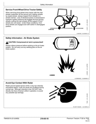 Safety Information
TM400019 (01JUN09) 210-05-10 Premium Tractors 7130 to 7530
110909
PN=10
Safety Information - Air Brake System
CAUTION: Compressed air tank is pressurized!
Always relieve pressure before working on the air brake
system. Do not carry out any welding jobs on the air
brake system.
LX,AIRBRAKES -19-03MAR94-1/1
Service Front-Wheel Drive Tractor Safely
When servicing front-wheel drive tractor with the rear
wheels supported off the ground and rotating wheels
by engine power, always support front wheels in a
similar manner. Loss of electrical power or transmission/
hydraulic system pressure will engage the front driving
wheels, pulling the rear wheels off the support if front
wheels are not raised. Under these conditions, front
drive wheels can engage even with switch in disengaged
position.
LX,MFWD2 -19-01MAY91-1/1
Avoid Eye Contact With Radar
Radar ground speed sensor emits a very low intensity
microwave signal. It will not cause any ill effects during
normal use. Although intensity is low, DO NOT look
directly into face of sensor while in operation, to avoid
any possible eye damage.
RX,SAFTY,RADAR1 -19-21SEP92-1/1
TS266
—UN—23AUG88
LX008009
—UN—24APR96
L124515
—UN—06AUG94
 