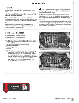 Introduction
TM400019 (01JUN09) Premium Tractors 7130 to 7530
110909
PN=2
Foreword
This diagnostic manual applies to the following tractor
types:
7130 Premium, 7230 Premium, 7330 Premium, 7430
Premium and 7530 Premium.
This manual is written for experienced technicians.
Essential tools required in performing certain service work
are identified in this manual and are recommended for
use.
Live with safety: Read the safety messages in the
initial section of this manual and the cautions presented
throughout the text of the manual.
This is the safety-alert symbol. When you see this
symbol on your machine or in this manual, be alert to the
potential for personal injury.
Technical Manuals are service guidelines for specific
machines. They are on-the-job guides containing only the
vital information needed for diagnosis, analysis, testing
and repair.
Fundamental service information is available from other
sources covering basic theory of operation, fundamentals
of troubleshooting, general maintenance and basic type
of failures and their causes.
LX24888,TM4000 -19-01JUL09-1/1
Serial Number Break 2008
Up to tractor serial number 006999
From tractor serial number 007000
Among other things, the following changes have been
incorporated in the current series from tractor serial
number 007000:
• Wiring harnesses (functional schematics)
• Diagnostic addresses
• Fuse arrangement
• Software
NOTE: As the changes were made during the ongoing
production, the serial number break does not
represent a clean cut, i.e. changes have already
been incorporated in some tractors up to serial
number 006999 and have not yet been incorporated
in some tractors from serial number 007000.
The relevant tractors can be identified on the
basis of the fuse arrangement.
Up to serial number break 2008 (F02 to F05 fuse arrangement)
From serial number break 2008 (F04 to F07 fuse arrangement)
LX18600,0000E39 -19-30MAR09-1/1
LX1044672
—UN—26NOV07
LX1044671
—UN—23NOV07
 