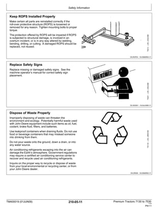 Safety Information
TM400019 (01JUN09) 210-05-11 Premium Tractors 7130 to 7530
110909
PN=11
Keep ROPS Installed Properly
Make certain all parts are reinstalled correctly if the
roll-over protective structure (ROPS) is loosened or
removed for any reason. Tighten mounting bolts to proper
torque.
The protection offered by ROPS will be impaired if ROPS
is subjected to structural damage, is involved in an
overturn incident, or is in any way altered by welding,
bending, drilling, or cutting. A damaged ROPS should be
replaced, not reused.
DX,ROPS3 -19-03MAR93-1/1
Replace Safety Signs
Replace missing or damaged safety signs. See the
machine operator’s manual for correct safety sign
placement.
DX,SIGNS1 -19-04JUN90-1/1
Dispose of Waste Properly
Improperly disposing of waste can threaten the
environment and ecology. Potentially harmful waste used
with John Deere equipment include such items as oil, fuel,
coolant, brake fluid, filters, and batteries.
Use leakproof containers when draining fluids. Do not use
food or beverage containers that may mislead someone
into drinking from them.
Do not pour waste onto the ground, down a drain, or into
any water source.
Air conditioning refrigerants escaping into the air can
damage the Earth’s atmosphere. Government regulations
may require a certified air conditioning service center to
recover and recycle used air conditioning refrigerants.
Inquire on the proper way to recycle or dispose of waste
from your local environmental or recycling center, or from
your John Deere dealer.
DX,DRAIN -19-03MAR93-1/1
TS1133
—UN—26NOV90
TS201
—UN—23AUG88
TS212
—UN—23AUG88
 