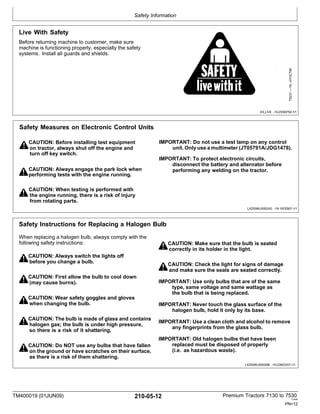 Safety Information
TM400019 (01JUN09) 210-05-12 Premium Tractors 7130 to 7530
110909
PN=12
Safety Instructions for Replacing a Halogen Bulb
When replacing a halogen bulb, always comply with the
following safety instructions:
CAUTION: Always switch the lights off
before you change a bulb.
CAUTION: First allow the bulb to cool down
(may cause burns).
CAUTION: Wear safety goggles and gloves
when changing the bulb.
CAUTION: The bulb is made of glass and contains
halogen gas; the bulb is under high pressure,
so there is a risk of it shattering.
CAUTION: Do NOT use any bulbs that have fallen
on the ground or have scratches on their surface,
as there is a risk of them shattering.
CAUTION: Make sure that the bulb is seated
correctly in its holder in the light.
CAUTION: Check the light for signs of damage
and make sure the seals are seated correctly.
IMPORTANT: Use only bulbs that are of the same
type, same voltage and same wattage as
the bulb that is being replaced.
IMPORTANT: Never touch the glass surface of the
halogen bulb, hold it only by its base.
IMPORTANT: Use a clean cloth and alcohol to remove
any fingerprints from the glass bulb.
IMPORTANT: Old halogen bulbs that have been
replaced must be disposed of properly
(i.e. as hazardous waste).
LX25599,0000288 -19-23NOV07-1/1
Safety Measures on Electronic Control Units
CAUTION: Before installing test equipment IMPORTANT: Do not use a test lamp on any control
on tractor, always shut off the engine and unit. Only use a multimeter (JT05791A/JDG1478).
turn off key switch.
IMPORTANT: To protect electronic circuits,
disconnect the battery and alternator before
CAUTION: Always engage the park lock when performing any welding on the tractor.
performing tests with the engine running.
CAUTION: When testing is performed with
the engine running, there is a risk of injury
from rotating parts.
LX25599,0000243 -19-15FEB07-1/1
Live With Safety
Before returning machine to customer, make sure
machine is functioning properly, especially the safety
systems. Install all guards and shields.
DX,LIVE -19-25SEP92-1/1
TS231
—19—07OCT88
 