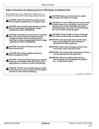 Safety Information
TM400019 (01JUN09) 210-05-13 Premium Tractors 7130 to 7530
110909
PN=13
Safety Instructions for Replacing Xenon (HID) Bulbs and Ballast Units
When replacing a xenon (HID) bulb or ballast unit, it is
essential to comply with the following safety instructions:
CAUTION: Switch the light off and disconnect it
from the power supply before changing a bulb.
CAUTION: Never insert foreign objects or fingers
into the bulb holder (high-tension voltage -
potential for FATAL ACCIDENTS).
CAUTION: Make sure that the bulb is seated
correctly in its holder in the light.
CAUTION: If a xenon (HID) bulb ever bursts inside
a closed space (e.g. workshop), leave the area,
making sure it is well ventilated, and wait for
20 minutes before returning. This will eliminate
the risk to health caused by gases.
CAUTION: The ballast unit must never be operated
when the bulb is missing, as this may cause
a dangerous flash-over at the bulb sockets,
resulting in serious damage (high-tension voltage
- potential for FATAL ACCIDENTS).
CAUTION: First allow the bulb to cool down
(may cause burns).
CAUTION: Wear safety goggles and gloves
when changing the bulb.
CAUTION: The bulb is made of glass and contains
xenon gas and metallic salts; the bulb is under
high pressure, so there is a risk of it shattering.
CAUTION: Check the light for signs of damage
and make sure the seals are seated correctly.
IMPORTANT: Use only bulbs that are of the same
type, same voltage and same wattage as
the bulb that is being replaced.
IMPORTANT: Never touch the glass surface of the
xenon bulb, hold it only by its base.
IMPORTANT: Use a clean cloth and alcohol to remove
any fingerprints from the glass bulb.
IMPORTANT: Old xenon (HID) bulbs that have
been replaced must be disposed of properly
(i.e. as hazardous waste).
CAUTION: Do NOT use any bulbs that have fallen
on the ground or have scratches on their surface,
as there is a risk of them shattering.
LX23006,00004F0 -19-15FEB07-1/1
 