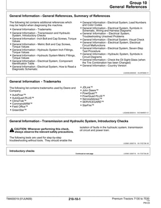 TM400019 (01JUN09) 210-10-1 Premium Tractors 7130 to 7530
110909
PN=23
General Information - General References, Summary of References
The following list contains additional references which
may be helpful when diagnosing the machine.
• General Information - Trademarks
• General Information - Transmission and Hydraulic
System, Introductory Checks
• General Information - Inch Bolt and Cap Screws, Torque
Values
• General Information - Metric Bolt and Cap Screws,
Torque Values
• General Information - Hydraulic System Inch Fittings,
Torque Values
• General Information - Hydraulic System Metric Fittings,
Torque Values
• General Information - Electrical System, Component
Identification Table
• General Information - Electrical System, How to Read a
Diagnostic Schematic
•
• General Information - Electrical System, Lead Numbers
and Color Codes
• General Information - Electrical System, Symbols in
Schematic, Wiring and Harness Diagrams
General Information - Electrical System,
•
•
•
•
•
Troubleshooting Unsolved Problems
• General Information - Electrical System, Visual Check
General Information - Electrical System, Electrical
Circuit Malfunctions
General Information - Electrical System, Seven-Step
Test Procedure
General Information - Hydraulic System, Symbols in
Circuit Diagrams
General Information - Check the Oil Sight-Glass (when
the Tire Combination has been Changed)
General Information - Country Version
LX25458,000054D -19-23FEB09-1/1
Introductory checks
Continued on next page LX25601,0000716 -19-17OCT06-2/6
General Information - Trademarks
The following list contains trademarks used by Deere and
Company:
• AutoPowr™
• AutoQuad PLUS™
• ClimaTrak™
• CommandARM™
• Field Office™
• GreenStar™
• JDLink™
• John Deere™
• PowrQuad™
• PowrQuad PLUS™
• ServiceAdvisor™
• SERVICEGARD™
• StarFire™
LX25458,000051A -19-01MAR07-1/1
General Information - Transmission and Hydraulic System, Introductory Checks
CAUTION: Whenever performing this check,
always observe the relevant safety precautions.
isolation of faults in the hydraulic system, transmission
oil circuit and power train.
The following tests are used for step-by-step
troubleshooting without tools. They should enable the
LX25601,0000716 -19-17OCT06-1/6
Group 10
General References
 