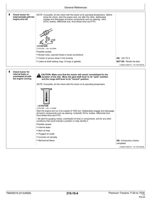 General References
TM400019 (01JUN09) 210-10-4 Premium Tractors 7130 to 7530
110909
PN=24
3 Check tractor for
external leaks with the
engine shut off
NOTE: If possible, do this check with the tractor at its operating temperature. Before
doing the check, start the engine and, one after the other, deliberately
engage and disengage all tractor components such as steering, hitch,
SCVs, brakes, differential lock, front-wheel drive and PTO.
4 Check tractor for
internal leaks or
overheated oil with
the engine running
LX1021428 —UN—22JUN99
Possible causes:
• Broken lines, ruptured hoses or loose connections
• Cracks or porous areas in the housing
• Leaks at shaft sealing rings, O-rings or gaskets
CAUTION: Make sure that the tractor will remain immobilized for the
duration of the test. Move the gear-shift lever to its "park" position
and the range shift lever to its "neutral" position.
NOTE: If possible, do this check with the tractor at its operating temperature.
OK: GO TO 4.
NOT OK: Rectify the fault.
LX25601,0000716 -19-17OCT06-5/6
LX1021429 —UN—17JUN99
Start the engine and run it at a speed of 1000 rpm. Deliberately engage and disengage
all tractor components such as steering, rockshaft, SCVs, brakes, differential lock,
front-wheel drive and PTO.
• Be alert for gurgling noises, overheated oil lines or components, and for any other
conditions that could indicate a problem or help identify it.
Possible causes:
• Internal leaks
• Bent oil lines
• Plugged oil cooler
• Incorrect oil viscosity
• Mechanical failure OK: Introductory checks
completed.
LX25601,0000716 -19-17OCT06-6/6
•
•
 