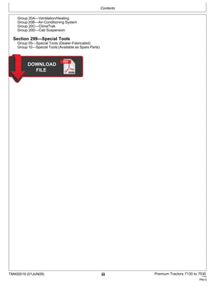 Contents
TM400019 (01JUN09) iii Premium Tractors 7130 to 7530
110909
PN=3
Group 20A—Ventilation/Heating
Group 20B—Air-Conditioning System
Group 20C—ClimaTrak
Group 20D—Cab Suspension
Section 299—Special Tools
Group 05—Special Tools (Dealer-Fabricated)
Group 10—Special Tools (Available as Spare Parts)
 
