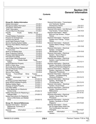 TM400019 (01JUN09) 210-1 Premium Tractors 7130 to 7530
110909
PN=1
Contents
Section 210
General Information
Group 05—Safety Information
Page
General Information - Transmission
Page
Safety Information............................................ 210-05-1
Recognize Safety Information........................ 210-05-1
”Important” Information ................................... 210-05-1
”Note” Information............................................ 210-05-1
Prevent Machine Runaway ............................ 210-05-1
Handle Fluids Safely—Avoid
Fires .............................................................. 210-05-2
Prevent Battery Explosions ............................ 210-05-2
Prepare for Emergencies................................ 210-05-2
Prevent Acid Burns.......................................... 210-05-3
Avoid High-Pressure Fluids............................ 210-05-3
Service Cooling System Safely...................... 210-05-4
Remove Paint Before Welding or
Heating ......................................................... 210-05-4
Avoid Heating Near Pressurized
Fluid Lines.................................................... 210-05-4
Work In Ventilated Area .................................. 210-05-5
Wear Protective Clothing................................ 210-05-5
Practice Safe Maintenance ............................ 210-05-6
Park Machine Safely ....................................... 210-05-6
Use Proper Lifting Equipment ........................ 210-05-7
Construct Dealer-Made Tools
Safely............................................................ 210-05-7
Support Machine Properly.............................. 210-05-7
Work in Clean Area.......................................... 210-05-8
Illuminate Work Area Safely........................... 210-05-8
Service Machines Safely ................................ 210-05-8
Use Proper Tools............................................. 210-05-9
Service Tires Safely......................................... 210-05-9
Service Front-Wheel Drive Tractor
Safely.......................................................... 210-05-10
Safety Information - Air Brake
System........................................................ 210-05-10
Avoid Eye Contact With Radar .................... 210-05-10
Keep ROPS Installed Properly..................... 210-05-11
Replace Safety Signs.................................... 210-05-11
Dispose of Waste Properly ........................... 210-05-11
Live With Safety............................................. 210-05-12
Safety Measures on Electronic
Control Units .............................................. 210-05-12
Safety Instructions for Replacing a
Halogen Bulb.............................................. 210-05-12
Safety Instructions for Replacing
Xenon (HID) Bulbs and Ballast
Units............................................................ 210-05-13
Group 10—General References
General Information - General
References, Summary of
References................................................... 210-10-1
General Information -
Trademarks.................................................. 210-10-1
and Hydraulic System,
Introductory Checks..................................... 210-10-1
Introductory checks .........................................210-10-1
General Information - Inch Bolt and
Cap Screws, Torque Values....................... 210-10-5
General Information - Metric
Bolt and Cap Screws, Torque
Values........................................................... 210-10-6
General Information - Hydraulic
System Inch Fittings, Torque
Values........................................................... 210-10-7
General Information - Hydraulic
System Metric Fittings, Torque
Values........................................................... 210-10-8
General Information - Electrical
System, Component
Identification Table....................................... 210-10-9
General Information - Electrical
System, How to Read a
Diagnostic Schematic................................ 210-10-10
General Information - Electrical
System, Lead Numbers and
Color Codes ............................................... 210-10-11
General Information - Electrical
System, Symbols in Schematic,
Wiring and Harness Diagrams................. 210-10-12
General Information - Electrical
System, Approach to Tabular
Diagnostic Procedures.............................. 210-10-14
General Information - Electrical
System, Troubleshooting
Unsolved Problems ...................................210-10-15
General Information - Electrical
System, Worksheet for
Circuit/Harness Test ..................................210-10-16
General Information - Electrical
System, Visual Check............................... 210-10-17
General Information - Electrical
System, Electrical Circuit
Malfunctions ...............................................210-10-18
Types of fault..................................................210-10-18
General Information - Electrical
System, Seven-Step Test
Procedure................................................... 210-10-22
General Information - Hydraulic
System, Symbols in Circuit
Diagrams .................................................... 210-10-23
General Information - Check
the Oil Sight-Glass (when the
Tire Combination has been
Changed).................................................... 210-10-27
General Information - Country
Version........................................................ 210-10-27
 
