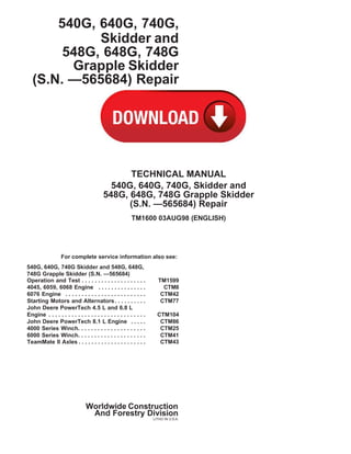 540G, 640G, 740G,
Skidder and
548G, 648G, 748G
Grapple Skidder
(S.N. —565684) Repair
TECHNICAL MANUAL
540G, 640G, 740G, Skidder and
548G, 648G, 748G Grapple Skidder
(S.N. —565684) Repair
TM1600 03AUG98 (ENGLISH)
For complete service information also see:
540G, 640G, 740G Skidder and 548G, 648G,
748G Grapple Skidder (S.N. —565684)
Operation and Test . . . . . . . . . . . . . . . . . . . . TM1599
4045, 6059, 6068 Engine . . . . . . . . . . . . . . . CTM8
6076 Engine . . . . . . . . . . . . . . . . . . . . . . . . . CTM42
Starting Motors and Alternators. . . . . . . . . . CTM77
John Deere PowerTech 4.5 L and 6.8 L
Engine . . . . . . . . . . . . . . . . . . . . . . . . . . . . . . CTM104
John Deere PowerTech 8.1 L Engine . . . . . CTM86
4000 Series Winch. . . . . . . . . . . . . . . . . . . . . CTM25
6000 Series Winch. . . . . . . . . . . . . . . . . . . . . CTM41
TeamMate II Axles . . . . . . . . . . . . . . . . . . . . . CTM43
Worldwide Construction
And Forestry Division
LITHO IN U.S.A.
 