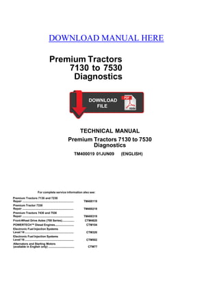 DOWNLOAD MANUAL HERE
Premium Tractors
7130 to 7530
Diagnostics
TECHNICAL MANUAL
Premium Tractors 7130 to 7530
Diagnostics
TM400019 01JUN09 (ENGLISH)
For complete service information also see:
Premium Tractors 7130 and 7230
Repair ................................................................... TM400119
Premium Tractor 7330
Repair ................................................................... TM400219
Premium Tractors 7430 and 7530
Repair ................................................................... TM400319
Front-Wheel Drive Axles (700 Series)................ CTM4820
POWERTECH™ Diesel Engines......................... CTM104
Electronic Fuel Injection Systems
Level 14 ................................................................ CTM320
Electronic Fuel Injection Systems
Level 16 ................................................................ CTM502
Alternators and Starting Motors
(available in English only) .................................. CTM77
 