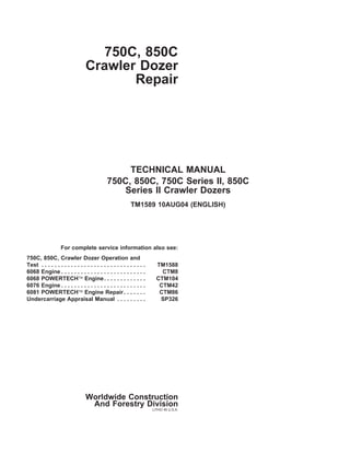 750C, 850C
Crawler Dozer
Repair
TECHNICAL MANUAL
750C, 850C, 750C Series II, 850C
Series II Crawler Dozers
TM1589 10AUG04 (ENGLISH)
For complete service information also see:
750C, 850C, Crawler Dozer Operation and
Test . . . . . . . . . . . . . . . . . . . . . . . . . . . . . . . . TM1588
6068 Engine . . . . . . . . . . . . . . . . . . . . . . . . . . CTM8
6068 POWERTECH Engine. . . . . . . . . . . . . CTM104
6076 Engine . . . . . . . . . . . . . . . . . . . . . . . . . . CTM42
6081 POWERTECH Engine Repair. . . . . . . CTM86
Undercarriage Appraisal Manual . . . . . . . . . SP326
Worldwide Construction
And Forestry Division
LITHO IN U.S.A.
Return to INDEX
 