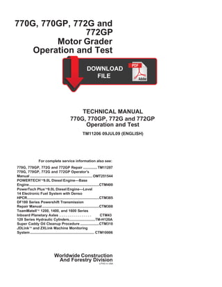 770G, 770GP, 772G and
772GP
Motor Grader
Operation and Test
TECHNICAL MANUAL
770G, 770GP, 772G and 772GP
Operation and Test
TM11206 09JUL09 (ENGLISH)
For complete service information also see:
770G, 770GP, 772G and 772GP Repair .............. TM11207
770G, 770GP, 772G and 772GP Operator’s
Manual .............................................................. OMT251544
POWERTECH9.0L Diesel Engine—Base
Engine......................................................................CTM400
PowerTech Plus9.0L Diesel Engine—Level
14 Electronic Fuel System with Denso
HPCR........................................................................CTM385
DF180 Series Powershift Transmission
Repair Manual.........................................................CTM308
TeamMateII 1200, 1400, and 1600 Series
Inboard Planetary Axles . . . . . . . . . . . . . . . . CTM43
120 Series Hydraulic Cylinders..........................TM-H120A
Super Caddy Oil Cleanup Procedure ...................CTM310
JDLink and ZXLink Machine Monitoring
System................................................................ CTM10006
Worldwide Construction
And Forestry Division
LITHO in USA
 